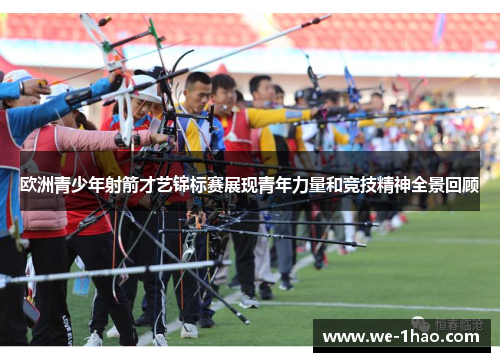 欧洲青少年射箭才艺锦标赛展现青年力量和竞技精神全景回顾