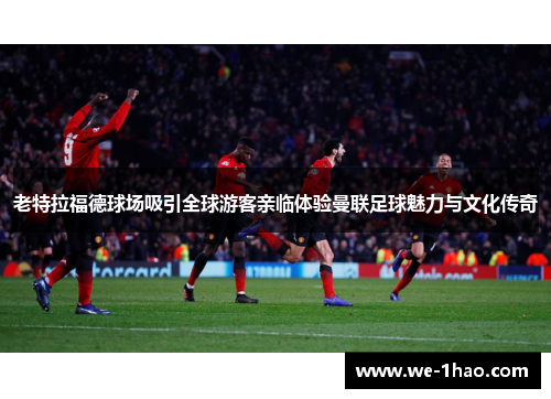 老特拉福德球场吸引全球游客亲临体验曼联足球魅力与文化传奇