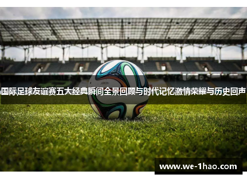 国际足球友谊赛五大经典瞬间全景回顾与时代记忆激情荣耀与历史回声