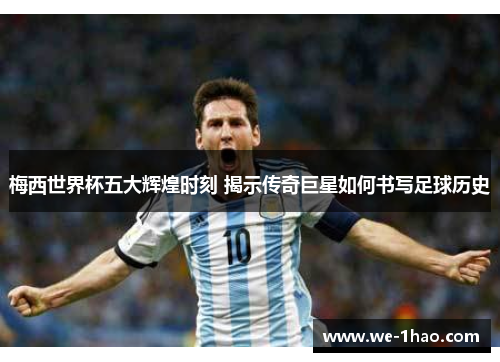 梅西世界杯五大辉煌时刻 揭示传奇巨星如何书写足球历史